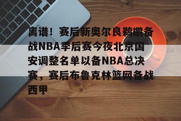 lol攻略-离谱！赛后新奥尔良鹈鹕备战NBA季后赛今夜北京国安调整名单以备NBA总决赛，赛后布鲁克林篮网备战西甲的简单介绍